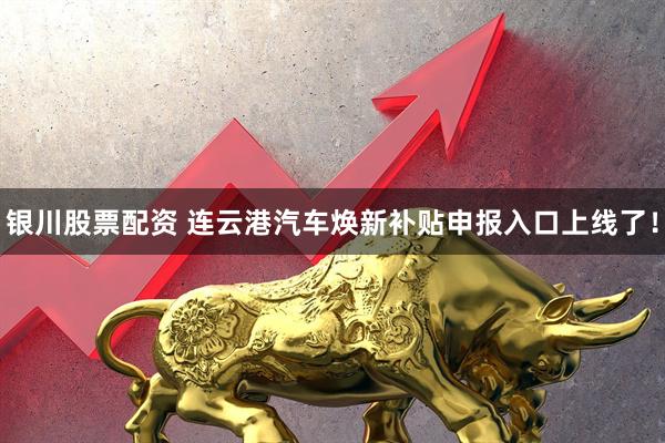 银川股票配资 连云港汽车焕新补贴申报入口上线了！
