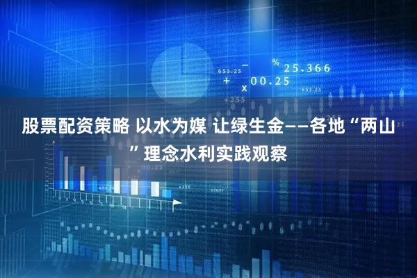 股票配资策略 以水为媒 让绿生金——各地“两山”理念水利实践观察