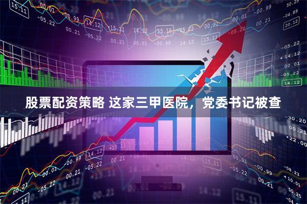 股票配资策略 这家三甲医院，党委书记被查