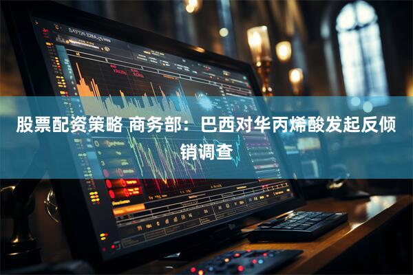股票配资策略 商务部：巴西对华丙烯酸发起反倾销调查