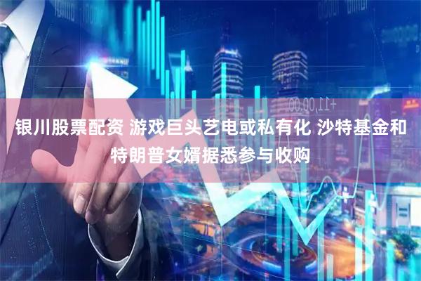 银川股票配资 游戏巨头艺电或私有化 沙特基金和特朗普女婿据悉参与收购