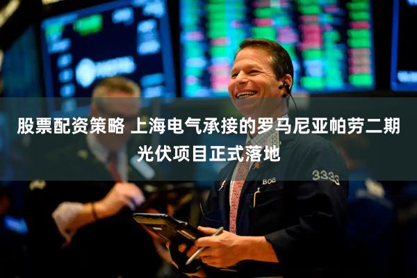 股票配资策略 上海电气承接的罗马尼亚帕劳二期光伏项目正式落地