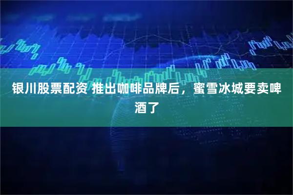 银川股票配资 推出咖啡品牌后，蜜雪冰城要卖啤酒了