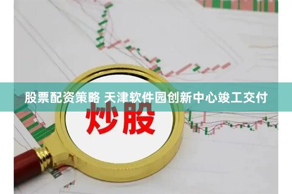 股票配资策略 天津软件园创新中心竣工交付