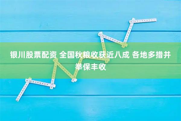 银川股票配资 全国秋粮收获近八成 各地多措并举保丰收