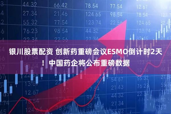 银川股票配资 创新药重磅会议ESMO倒计时2天！中国药企将公布重磅数据