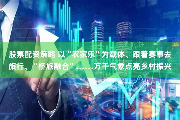 股票配资策略 以“农家乐”为载体、跟着赛事去旅行、“桥旅融合”……万千气象点亮乡村振兴