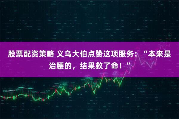 股票配资策略 义乌大伯点赞这项服务：“本来是治腰的，结果救了命！”