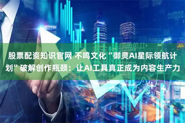 股票配资知识官网 不鸣文化“御灵AI星际领航计划”破解创作瓶颈：让AI工具真正成为内容生产力
