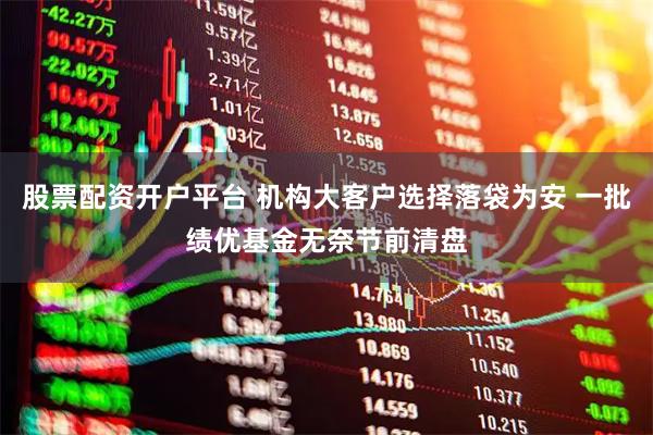股票配资开户平台 机构大客户选择落袋为安 一批绩优基金无奈节前清盘