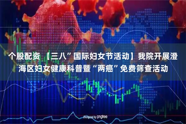 个股配资 【三八”国际妇女节活动】我院开展澄海区妇女健康科普暨“两癌”免费筛查活动