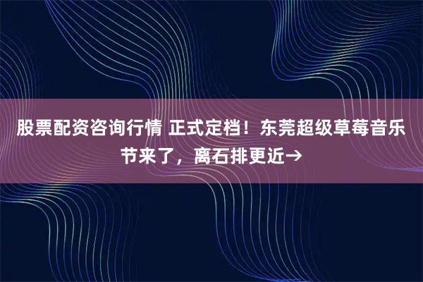 股票配资咨询行情 正式定档！东莞超级草莓音乐节来了，离石排更近→