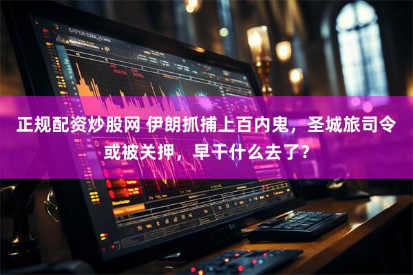 正规配资炒股网 伊朗抓捕上百内鬼，圣城旅司令或被关押，早干什么去了？