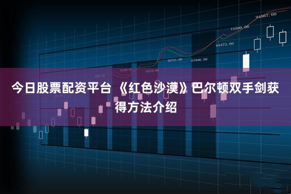 今日股票配资平台 《红色沙漠》巴尔顿双手剑获得方法介绍