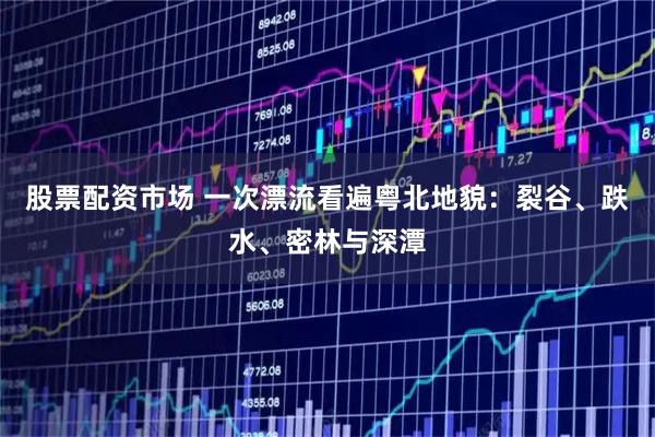 股票配资市场 一次漂流看遍粤北地貌：裂谷、跌水、密林与深潭
