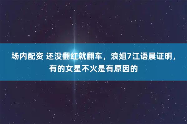 场内配资 还没翻红就翻车，浪姐7江语晨证明，有的女星不火是有原因的