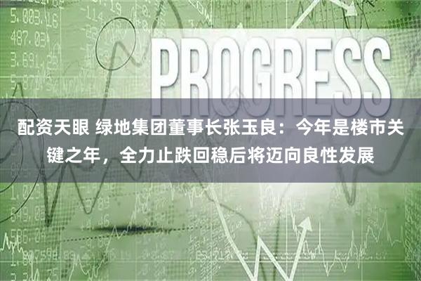 配资天眼 绿地集团董事长张玉良：今年是楼市关键之年，全力止跌回稳后将迈向良性发展