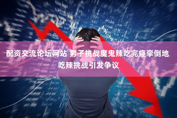 配资交流论坛网站 男子挑战魔鬼辣吃完痉挛倒地 吃辣挑战引发争议