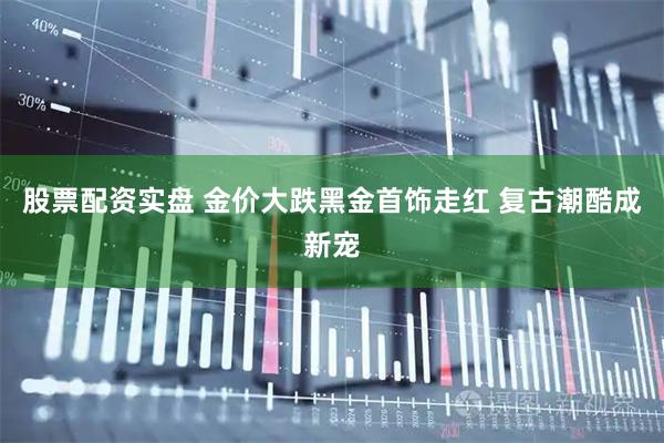 股票配资实盘 金价大跌黑金首饰走红 复古潮酷成新宠