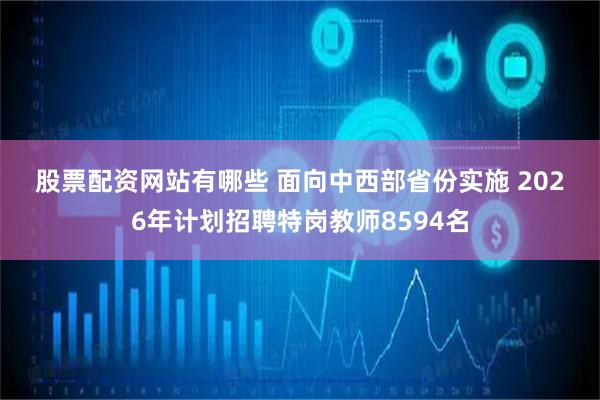 股票配资网站有哪些 面向中西部省份实施 2026年计划招聘特岗教师8594名