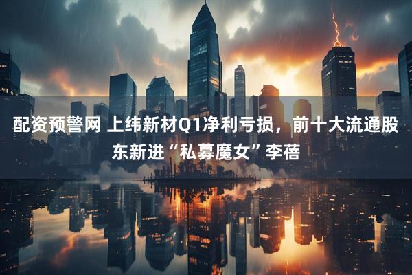 配资预警网 上纬新材Q1净利亏损，前十大流通股东新进“私募魔女”李蓓