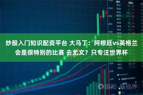 炒股入门知识配资平台 大马丁：阿根廷vs英格兰会是很特别的比赛 去尤文？只专注世界杯